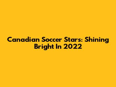 **Canadian Soccer Stars: Shining Bright In 2022**