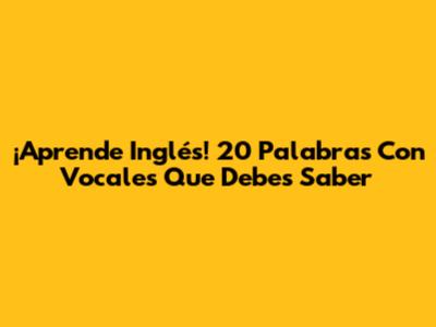 ¡Aprende Inglés! 20 Palabras Con Vocales Que Debes Saber