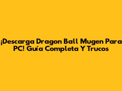 ¡Descarga Dragon Ball Mugen Para PC! Guía Completa Y Trucos