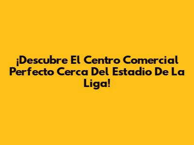 ¡Descubre El Centro Comercial Perfecto Cerca Del Estadio De La Liga!