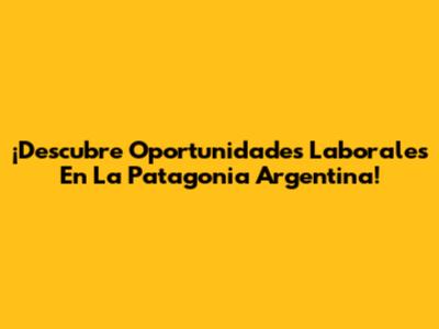 ¡Descubre Oportunidades Laborales En La Patagonia Argentina!