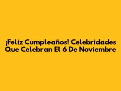 ¡Feliz Cumpleaños! Celebridades Que Celebran El 6 De Noviembre
