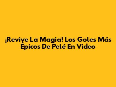 ¡Revive La Magia! Los Goles Más Épicos De Pelé En Video