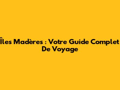 Îles Madères : Votre Guide Complet De Voyage
