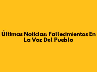 Últimas Noticias: Fallecimientos En La Voz Del Pueblo