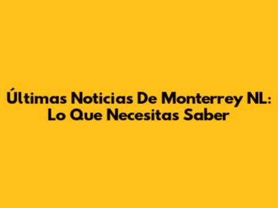Últimas Noticias De Monterrey NL: Lo Que Necesitas Saber
