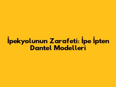 İpekyolu'nun Zarafeti: İpe İpten Dantel Modelleri