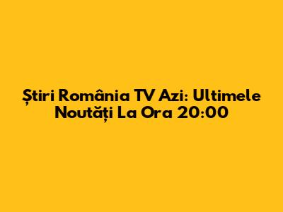 Știri România TV Azi: Ultimele Noutăți La Ora 20:00
