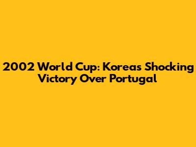 2002 World Cup: Korea's Shocking Victory Over Portugal