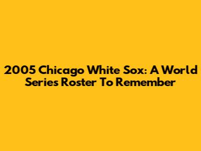 2005 Chicago White Sox: A World Series Roster To Remember