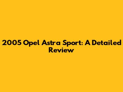 2005 Opel Astra Sport: A Detailed Review