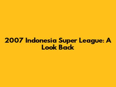 2007 Indonesia Super League: A Look Back