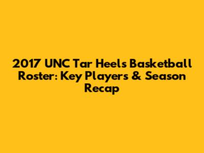 2017 UNC Tar Heels Basketball Roster: Key Players & Season Recap