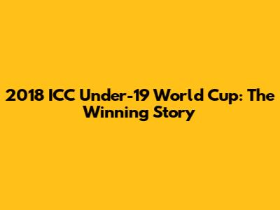 2018 ICC Under-19 World Cup: The Winning Story