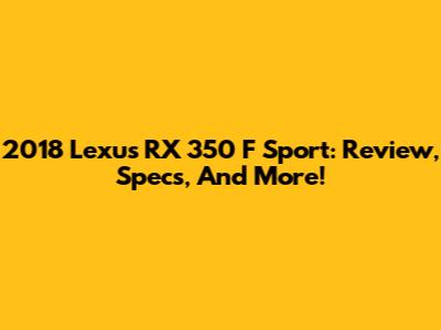 2018 Lexus RX 350 F Sport: Review, Specs, And More!