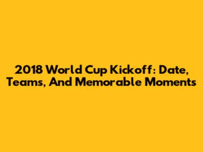 2018 World Cup Kickoff: Date, Teams, And Memorable Moments