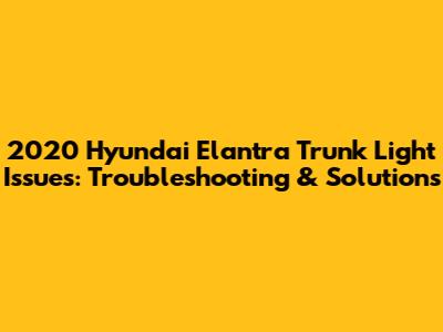 2020 Hyundai Elantra Trunk Light Issues: Troubleshooting & Solutions