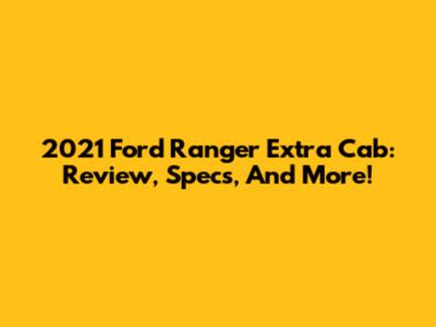 2021 Ford Ranger Extra Cab: Review, Specs, And More!