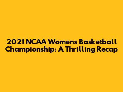 2021 NCAA Women's Basketball Championship: A Thrilling Recap