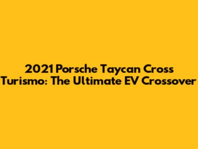2021 Porsche Taycan Cross Turismo: The Ultimate EV Crossover