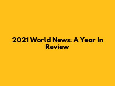2021 World News: A Year In Review