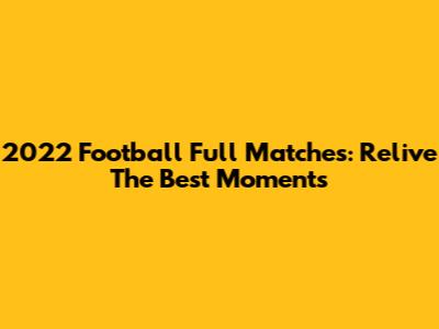 2022 Football Full Matches: Relive The Best Moments