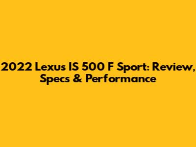 2022 Lexus IS 500 F Sport: Review, Specs & Performance