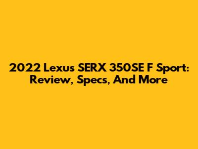 2022 Lexus SERX 350SE F Sport: Review, Specs, And More