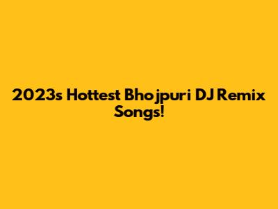 2023's Hottest Bhojpuri DJ Remix Songs!