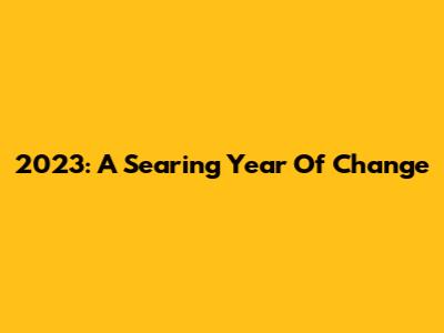 2023: A Searing Year Of Change