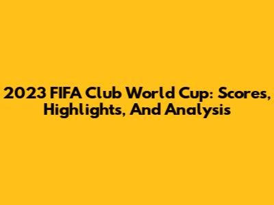 2023 FIFA Club World Cup: Scores, Highlights, And Analysis