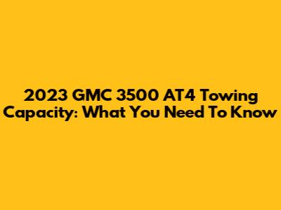 2023 GMC 3500 AT4 Towing Capacity: What You Need To Know