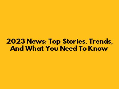 2023 News: Top Stories, Trends, And What You Need To Know
