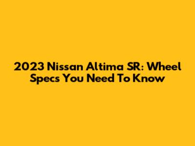 2023 Nissan Altima SR: Wheel Specs You Need To Know