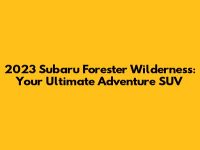 2023 Subaru Forester Wilderness: Your Ultimate Adventure SUV