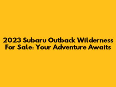 2023 Subaru Outback Wilderness For Sale: Your Adventure Awaits