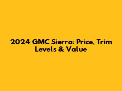 2024 GMC Sierra: Price, Trim Levels & Value