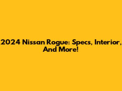 2024 Nissan Rogue: Specs, Interior, And More!