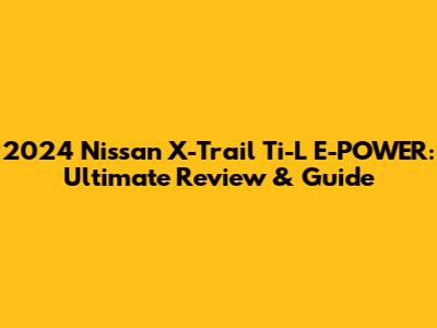 2024 Nissan X-Trail Ti-L E-POWER: Ultimate Review & Guide