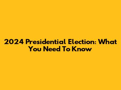 2024 Presidential Election: What You Need To Know