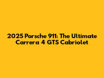 2025 Porsche 911: The Ultimate Carrera 4 GTS Cabriolet