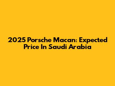 2025 Porsche Macan: Expected Price In Saudi Arabia