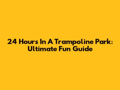 24 Hours In A Trampoline Park: Ultimate Fun Guide