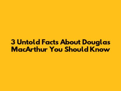 3 Untold Facts About Douglas MacArthur You Should Know