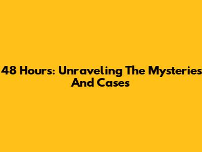 48 Hours: Unraveling The Mysteries And Cases