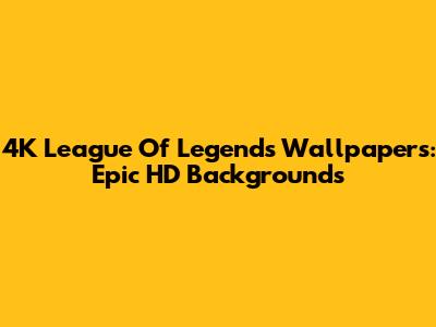4K League Of Legends Wallpapers: Epic HD Backgrounds
