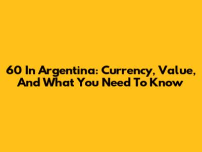 60 In Argentina: Currency, Value, And What You Need To Know