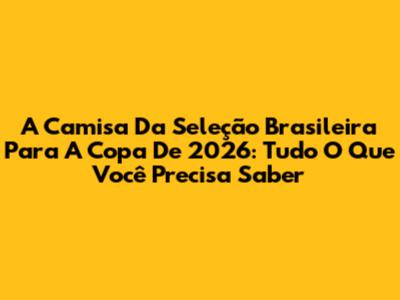 A Camisa Da Seleção Brasileira Para A Copa De 2026: Tudo O Que Você Precisa Saber