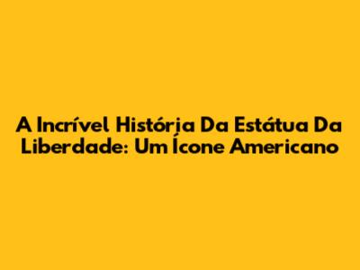 A Incrível História Da Estátua Da Liberdade: Um Ícone Americano