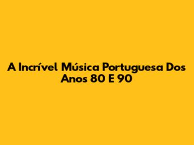 A Incrível Música Portuguesa Dos Anos 80 E 90